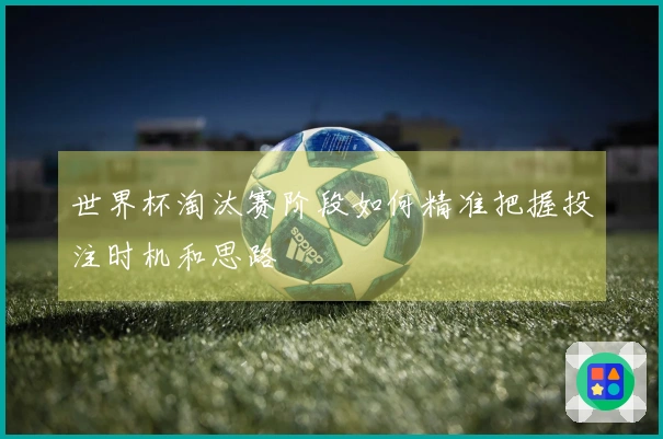 世界杯淘汰赛阶段如何精准把握投注时机和思路